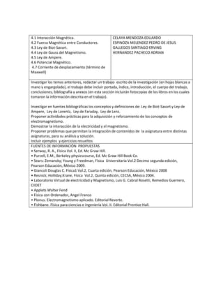 4.1 Interacción Magnética.
4.2 Fuerza Magnética entre Conductores.
4.3 Ley de Biot-Savart.
4.4 Ley de Gauss del Magnetismo.
4.5 Ley de Ampere.
4.6 Potencial Magnético.
4.7 Corriente de desplazamiento (término de
Maxwell)
CELAYA MENDOZA EDUARDO
ESPINOZA MELENDEZ PEDRO DE JESUS
GALLEGOS SANTIAGO ERVING
HERNANDEZ PACHECO ADRIAN
Investigar los temas anteriores, redactar un trabajo escrito de la investigación (en hojas blancas a
mano y engargolado), el trabajo debe incluir portada, índice, introducción, el cuerpo del trabajo,
conclusiones, bibliografía y anexos (en esta sección incluirán fotocopias de los libros en los cuales
tomaron la información descrita en el trabajo).
Investigar en fuentes bibliográficas los conceptos y definiciones de: Ley de Biot-Savart y Ley de
Ampere, Ley de Lorentz, Ley de Faraday, Ley de Lenz.
Proponer actividades prácticas para la adquisición y reforzamiento de los conceptos de
electromagnetismo.
Demostrar la interacción de la electricidad y el magnetismo.
Proponer problemas que permitan la integración de contenidos de la asignatura entre distintas
asignaturas, para su análisis y solución.
Incluir ejemplos y ejercicios resueltos
FUENTES DE INFORMACIÓN PROPUESTAS
• Serway, R. A., Física Vol. II, Ed. Mc Graw Hill.
• Purcell, E.M., Berkeley physicscourse, Ed. Mc Graw Hill Book Co.
• Sears: Zemansky; Young y Freedman, Física Universitaria Vol.2 Decimo segunda edición,
Pearson Educación, México 2009.
• Giancoli Douglas C. Física1 Vol.2, Cuarta edición, Pearson Educación, México 2008
• Resnick; Holliday;Krane, Física Vol.2, Quinta edición, CECSA, México 2004.
• Laboratorio Virtual de electricidad y Magnetismo, Luis G. Cabral Rosetti, Remedios Guerrero,
CIIDET
• Applets Walter Fend
• Física con Ordenador, Angel Franco
• Plonus. Electromagnetismo aplicado. Editorial Reverte.
• Fishbane. Física para ciencias e ingeniería Vol. II. Editorial Prentice Hall.
 
