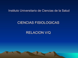 Instituto Universitario de Ciencias de la Salud



      CIENCIAS FISIOLOGICAS

             RELACION V/Q
 