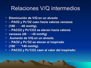 Relaciones V/Q intermedios
•   Disminución de V/Q en un alveolo
•   – PAO2 y Pc’O2 caen hacia valores venosos
•   (100    40 mmHg).
•   – PACO2 y Pc’CO2 se elevan hacia valores
•   venosos (40    45 mmHg)
•    Aumento de V/Q en un alveolo
•   – PAO2 y Pc’O2 se elevan al inspirado
•   (100    149 mmHg).
•   – PACO2 y Pc’CO2 caen al valor del inspirado:
 