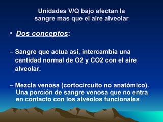 Unidades V/Q bajo afectan la
       sangre mas que el aire alveolar

• Dos conceptos:

– Sangre que actua así, intercambia una
  cantidad normal de O2 y CO2 con el aire
  alveolar.

– Mezcla venosa (cortocircuito no anatómico).
  Una porción de sangre venosa que no entra
  en contacto con los alvéolos funcionales
 