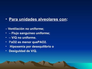 • Para unidades alveolares con:

– Ventilación no uniforme;
• – Flujo sanguineo uniforme;
• – V/Q no uniforme.
• PaO2 es menor quePAO2.
• Hipoxemia por desequilibrio o
• Desiguldad de V/Q.
 