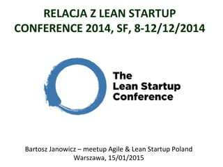 RELACJA	
  Z	
  LEAN	
  STARTUP	
  
CONFERENCE	
  2014,	
  SF,	
  8-­‐12/12/2014	
  
	
  
Bartosz	
  Janowicz	
  –	
  meetup	
  Agile	
  &	
  Lean	
  Startup	
  Poland	
  
Warszawa,	
  15/01/2015	
  
 