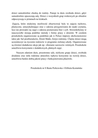 dzieci samodzielnie chodzą do toalety. Panuje tu duża swoboda dzieci, gdyż
samodzielnie opuszczają salę. Dzieci z wszystkich grup wiekowych po obiedzie
odpoczywają w piżamach na leżakach.
Zajęcia, które miałyśmy możliwość obserwować były to zajęcia ruchowe,
plastyczne, umuzykalniające oraz z zakresu przygotowania do nauki czytania,
lecz nie prowadzi się zajęć z zakresu poznawania liter i cyfr. Stwierdziłyśmy iż
nauczycielki stosują podobne metody i formy pracy z dziećmi. W czeskim
przedszkolu organizowane są podobnie jak w Polsce imprezy okolicznościowe
takie jak: bal przebierańców, Dzień Matki, festyn rodzinny. Chętne dzieci mogą
uczestniczyć na życzenie rodziców w programie zielonej szkoły. Organizowane
są również dodatkowe akcje jak np.: zbieranie surowców wtórnych. Przedszkole
umożliwia korzystanie z dodatkowych, płatnych zajęć.
Naszym zdaniem duże, przestronne sale, nieliczne grupy dzieci, swoboda
działania oraz miła rodzinna atmosfera wpływa korzystnie na rozwój dzieci,
umożliwia bardzo dobrą jakość pracy i funkcjonowania placówki.
Przedszkole nr 8 Beata Perkowska i Elżbieta Kostańska
 