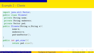 Example 2 - Cliente
import java.util.Vector;
public class Cliente{
private String nome;
private String endereco;
private Vector ped;
public Cliente(String n,String e){
nome=n;
endereco=e;
ped=newVector();
}
public int get_size(){
return ped.size();
}
Sérgio Souza Costa (Universidade Federaldo Maranhão) Paradigmas de Programação 28 de junho de 2016 12 / 17
 
