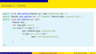Example 2 - Cliente
public void add_pedido(Pedido p){ ped.addElement(p); }
public Pedido get_pedido(int i){ return (Pedido)ped.elementAt(i); }
public void exc_pedido(int id){
Pedido aux;
int tam=ped.size();
for(inti=0;i<tam;i++){
aux=(Pedido)ped.elementAt(i);
if(aux.get_id()==id){
ped.removeElementAt(i);
}
}
}}
Sérgio Souza Costa (Universidade Federaldo Maranhão) Paradigmas de Programação 28 de junho de 2016 13 / 17
 