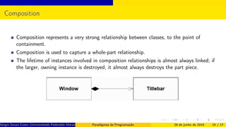 Composition
Composition represents a very strong relationship between classes, to the point of
containment.
Composition is used to capture a whole-part relationship.
The lifetime of instances involved in composition relationships is almost always linked; if
the larger, owning instance is destroyed, it almost always destroys the part piece.
Sérgio Souza Costa (Universidade Federaldo Maranhão) Paradigmas de Programação 28 de junho de 2016 15 / 17
 
