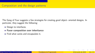 Composition and the design patterns
The Gang of Four suggests a few strategies for creating good object- oriented designs. In
particular, they suggest the following:
Design to interfaces.
Favor composition over inheritance
Find what varies and encapsulate it.
Sérgio Souza Costa (Universidade Federaldo Maranhão) Paradigmas de Programação 28 de junho de 2016 16 / 17
 
