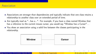Association
Associations are stronger than dependencies and typically indicate that one class retains a
relationship to another class over an extended period of time.
Are typically read as "...has a...". For example, if you have a class named Window that
has a reference to the current mouse cursor, you would say "Window has a Cursor". .
You show an association using a solid line between the classes participating in the
relationship.
Sérgio Souza Costa (Universidade Federaldo Maranhão) Paradigmas de Programação 28 de junho de 2016 5 / 17
 