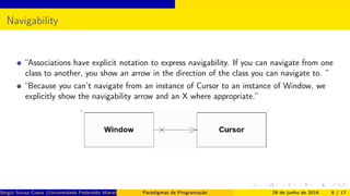 Navigability
“Associations have explicit notation to express navigability. If you can navigate from one
class to another, you show an arrow in the direction of the class you can navigate to. ”
“Because you can’t navigate from an instance of Cursor to an instance of Window, we
explicitly show the navigability arrow and an X where appropriate.”
Sérgio Souza Costa (Universidade Federaldo Maranhão) Paradigmas de Programação 28 de junho de 2016 6 / 17
 