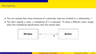 Multiplicity
You can express how many instances of a particular class are involved in a relationship. I
You don’t specify a value, a multiplicity of 1 is assumed. To show a diﬀerent value, simply
place the multiplicity speciﬁcation near the owned class.
Sérgio Souza Costa (Universidade Federaldo Maranhão) Paradigmas de Programação 28 de junho de 2016 7 / 17
 