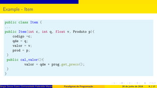 Example - Item
public class Item {
...
public Item(int c, int q, float v, Produto p){
codigo =c;
qde = q;
valor = v;
prod = p;
}
public cal_valor(){
valor = qde * prog.get_preco();
}
}
Sérgio Souza Costa (Universidade Federaldo Maranhão) Paradigmas de Programação 28 de junho de 2016 9 / 17
 