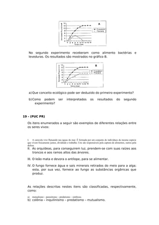 No segundo experimento receberam como alimento bactérias e
leveduras. Os resultados são mostrados no gráfico B.
a) Que conceito ecológico pode ser deduzido do primeiro experimento?
b)Como podem ser interpretados os resultados do segundo
experimento?
19 - (PUC PR)
Os itens enumerados a seguir são exemplos de diferentes relações entre
os seres vivos:
I. A caravela vive flutuando nas águas do mar. É formada por um conjunto de indivíduos da mesma espécie
que vivem fisicamente juntos, dividindo o trabalho. Uns são responsáveis pela captura de alimentos, outros pela
defesa.
II. As orquídeas, para conseguirem luz, prendem-se com suas raízes aos
troncos e aos ramos altos das árvores.
III. O leão mata e devora o antílope, para se alimentar.
IV. O fungo fornece água e sais minerais retirados do meio para a alga;
esta, por sua vez, fornece ao fungo as substâncias orgânicas que
produz.
As relações descritas nestes itens são classificadas, respectivamente,
como:
a) mutualismo – parasitismo – predatismo – simbiose.
b) colônia – inquilinismo – predatismo – mutualismo.
 