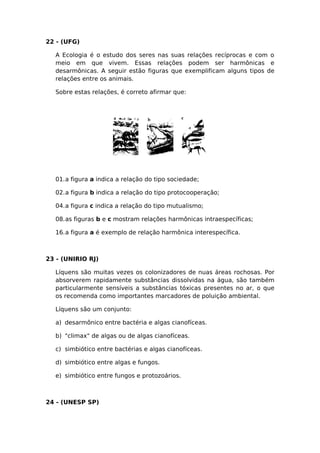 22 - (UFG)
A Ecologia é o estudo dos seres nas suas relações recíprocas e com o
meio em que vivem. Essas relações podem ser harmônicas e
desarmônicas. A seguir estão figuras que exemplificam alguns tipos de
relações entre os animais.
Sobre estas relações, é correto afirmar que:
01.a figura a indica a relação do tipo sociedade;
02.a figura b indica a relação do tipo protocooperação;
04.a figura c indica a relação do tipo mutualismo;
08.as figuras b e c mostram relações harmônicas intraespecíficas;
16.a figura a é exemplo de relação harmônica interespecífica.
23 - (UNIRIO RJ)
Líquens são muitas vezes os colonizadores de nuas áreas rochosas. Por
absorverem rapidamente substâncias dissolvidas na água, são também
particularmente sensíveis a substâncias tóxicas presentes no ar, o que
os recomenda como importantes marcadores de poluição ambiental.
Líquens são um conjunto:
a) desarmônico entre bactéria e algas cianofíceas.
b) "climax" de algas ou de algas cianofíceas.
c) simbiótico entre bactérias e algas cianofíceas.
d) simbiótico entre algas e fungos.
e) simbiótico entre fungos e protozoários.
24 - (UNESP SP)
 