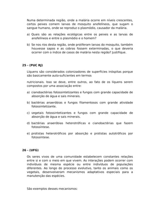 Numa determinada região, onde a malária ocorre em níveis crescentes,
certos peixes comem larvas de mosquito anofelíneos, que sugam o
sangue humano, onde se reproduz o plasmódio, causador da malária.
a) Quais são as relações ecológicas entre os peixes e as larvas de
anofelíneos e entre o plasmódio e o homem?
b) Se nos rios desta região, onde proliferam larvas do mosquito, também
houvesse sapos e as cobras fossem exterminadas, o que deveria
ocorrer com o índice de casos de malária nesta região? Justifique.
25 - (PUC RJ)
Líquens são considerados colonizadores de superfícies inóspitas porque
são basicamente auto-suficientes em termos
nutricionais. Isso se deve, entre outros, ao fato de os líquens serem
compostos por uma associação entre:
a) cianobactérias fotossintetizantes e fungos com grande capacidade de
absorção de água e sais minerais.
b) bactérias anaeróbias e fungos filamentosos com grande atividade
fotossintetizante.
c) vegetais fotossintetizantes e fungos com grande capacidade de
absorção de água e sais minerais.
d) bactérias anaeróbias heterotróficas e cianobactérias que fazem
fotossíntese.
e) protistas heterotróficos por absorção e protistas autotróficos por
fotossíntese.
26 - (UFG)
Os seres vivos de uma comunidade estabelecem constantes relações
entre si e com o meio em que vivem. As interações podem ocorrer com
indivíduos de mesma espécie ou entre indivíduos de populações
diferentes. Ao longo do processo evolutivo, tanto os animais como os
vegetais, desenvolveram mecanismos adaptativos especiais para a
manutenção das espécies.
São exemplos desses mecanismos:
 
