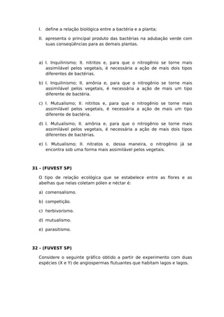 I. define a relação biológica entre a bactéria e a planta;
II. apresenta o principal produto das bactérias na adubação verde com
suas conseqüências para as demais plantas.
a) I. Inquilinismo; II. nitritos e, para que o nitrogênio se torne mais
assimilável pelos vegetais, é necessária a ação de mais dois tipos
diferentes de bactérias.
b) I. Inquilinismo; II. amônia e, para que o nitrogênio se torne mais
assimilável pelos vegetais, é necessária a ação de mais um tipo
diferente de bactéria.
c) I. Mutualismo; II. nitritos e, para que o nitrogênio se torne mais
assimilável pelos vegetais, é necessária a ação de mais um tipo
diferente de bactéria.
d) I. Mutualismo; II. amônia e, para que o nitrogênio se torne mais
assimilável pelos vegetais, é necessária a ação de mais dois tipos
diferentes de bactérias.
e) I. Mutualismo; II. nitratos e, dessa maneira, o nitrogênio já se
encontra sob uma forma mais assimilável pelos vegetais.
31 - (FUVEST SP)
O tipo de relação ecológica que se estabelece entre as flores e as
abelhas que nelas coletam pólen e néctar é:
a) comensalismo.
b) competição.
c) herbivorismo.
d) mutualismo.
e) parasitismo.
32 - (FUVEST SP)
Considere o seguinte gráfico obtido a partir de experimento com duas
espécies (X e Y) de angiospermas flutuantes que habitam lagos e lagos.
 