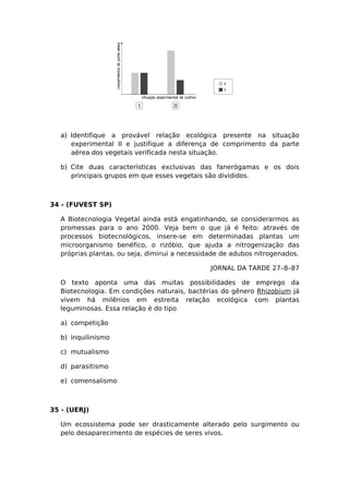 a) Identifique a provável relação ecológica presente na situação
experimental II e justifique a diferença de comprimento da parte
aérea dos vegetais verificada nesta situação.
b) Cite duas características exclusivas das fanerógamas e os dois
principais grupos em que esses vegetais são divididos.
34 - (FUVEST SP)
A Biotecnologia Vegetal ainda está engatinhando, se considerarmos as
promessas para o ano 2000. Veja bem o que já é feito: através de
processos biotecnológicos, insere-se em determinadas plantas um
microorganismo benéfico, o rizóbio, que ajuda a nitrogenização das
próprias plantas, ou seja, diminui a necessidade de adubos nitrogenados.
JORNAL DA TARDE 27–8–87
O texto aponta uma das muitas possibilidades de emprego da
Biotecnologia. Em condições naturais, bactérias do gênero Rhizobium já
vivem há milênios em estreita relação ecológica com plantas
leguminosas. Essa relação é do tipo
a) competição
b) inquilinismo
c) mutualismo
d) parasitismo
e) comensalismo
35 - (UERJ)
Um ecossistema pode ser drasticamente alterado pelo surgimento ou
pelo desaparecimento de espécies de seres vivos.
 
