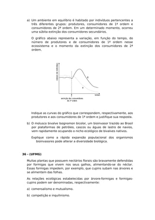 a) Um ambiente em equilíbrio é habitado por indivíduos pertencentes a
três diferentes grupos: produtores, consumidores de 1ª ordem e
consumidores de 2ª ordem. Em um determinado momento, ocorreu
uma súbita extinção dos consumidores secundários.
O gráfico abaixo representa a variação, em função do tempo, do
número de produtores e de consumidores de 1ª ordem nesse
ecossistema e o momento da extinção dos consumidores de 2ª
ordem.
Indique as curvas do gráfico que correspondem, respectivamente, aos
produtores e aos consumidores de 1ª ordem e justifique sua resposta.
b) O molusco bivalve Isognomon bicolor, um bioinvasor trazido ao Brasil
por plataformas de petróleo, cascos ou águas de lastro de navios,
vem rapidamente ocupando o nicho ecológico de bivalves nativos.
Explique como a rápida expansão populacional dos organismos
bioinvasores pode alterar a diversidade biológica.
36 - (UFMG)
Muitas plantas que possuem nectários florais são bravamente defendidas
por formigas que vivem nos seus galhos, alimentando-se do néctar.
Essas formigas impedem, por exemplo, que cupins subam nas árvores e
se alimentem das folhas.
As relações ecológicas estabelecidas por árvore-formigas e formigas-
cupins podem ser denominadas, respectivamente:
a) comensalismo e mutualismo.
b) competição e inquilinismo.
 