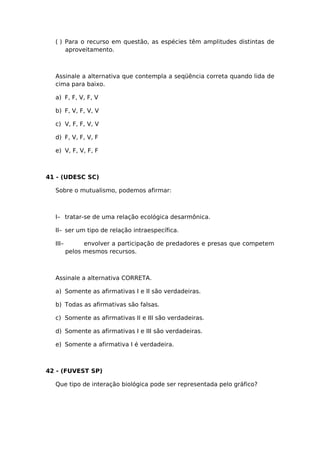 ( ) Para o recurso em questão, as espécies têm amplitudes distintas de
aproveitamento.
Assinale a alternativa que contempla a seqüência correta quando lida de
cima para baixo.
a) F, F, V, F, V
b) F, V, F, V, V
c) V, F, F, V, V
d) F, V, F, V, F
e) V, F, V, F, F
41 - (UDESC SC)
Sobre o mutualismo, podemos afirmar:
I– tratar-se de uma relação ecológica desarmônica.
II– ser um tipo de relação intraespecífica.
III– envolver a participação de predadores e presas que competem
pelos mesmos recursos.
Assinale a alternativa CORRETA.
a) Somente as afirmativas I e II são verdadeiras.
b) Todas as afirmativas são falsas.
c) Somente as afirmativas II e III são verdadeiras.
d) Somente as afirmativas I e III são verdadeiras.
e) Somente a afirmativa I é verdadeira.
42 - (FUVEST SP)
Que tipo de interação biológica pode ser representada pelo gráfico?
 