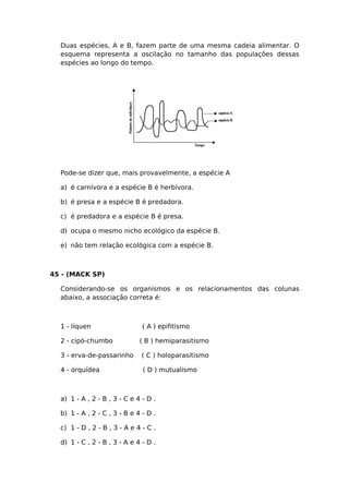 Duas espécies, A e B, fazem parte de uma mesma cadeia alimentar. O
esquema representa a oscilação no tamanho das populações dessas
espécies ao longo do tempo.
Pode-se dizer que, mais provavelmente, a espécie A
a) é carnívora e a espécie B é herbívora.
b) é presa e a espécie B é predadora.
c) é predadora e a espécie B é presa.
d) ocupa o mesmo nicho ecológico da espécie B.
e) não tem relação ecológica com a espécie B.
45 - (MACK SP)
Considerando-se os organismos e os relacionamentos das colunas
abaixo, a associação correta é:
1 - líquen ( A ) epifitismo
2 - cipó-chumbo ( B ) hemiparasitismo
3 - erva-de-passarinho ( C ) holoparasitismo
4 - orquídea ( D ) mutualismo
a) 1 - A , 2 - B , 3 - C e 4 - D .
b) 1 - A , 2 - C , 3 - B e 4 - D .
c) 1 - D , 2 - B , 3 - A e 4 - C .
d) 1 - C , 2 - B , 3 - A e 4 - D .
 