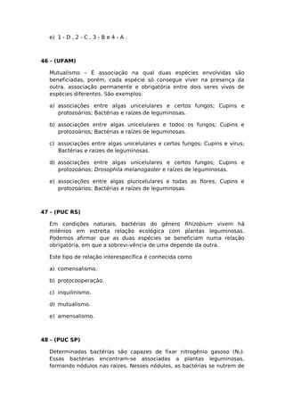 e) 1 - D , 2 - C , 3 - B e 4 - A .
46 - (UFAM)
Mutualismo – É associação na qual duas espécies envolvidas são
beneficiadas, porém, cada espécie só consegue viver na presença da
outra, associação permanente e obrigatória entre dois seres vivos de
espécies diferentes. São exemplos:
a) associações entre algas unicelulares e certos fungos; Cupins e
protozoários; Bactérias e raízes de leguminosas.
b) associações entre algas unicelulares e todos os fungos; Cupins e
protozoários; Bactérias e raízes de leguminosas.
c) associações entre algas unicelulares e certos fungos; Cupins e vírus;
Bactérias e raízes de leguminosas.
d) associações entre algas unicelulares e certos fungos; Cupins e
protozoários; Drosophila melanogaster e raízes de leguminosas.
e) associações entre algas pluricelulares e todas as flores; Cupins e
protozoários; Bactérias e raízes de leguminosas.
47 - (PUC RS)
Em condições naturais, bactérias do gênero Rhizobium vivem há
milênios em estreita relação ecológica com plantas leguminosas.
Podemos afirmar que as duas espécies se beneficiam numa relação
obrigatória, em que a sobrevi-vência de uma depende da outra.
Este tipo de relação interespecífica é conhecida como
a) comensalismo.
b) protocooperação.
c) inquilinismo.
d) mutualismo.
e) amensalismo.
48 - (PUC SP)
Determinadas bactérias são capazes de fixar nitrogênio gasoso (N2).
Essas bactérias encontram-se associadas a plantas leguminosas,
formando nódulos nas raízes. Nesses nódulos, as bactérias se nutrem de
 