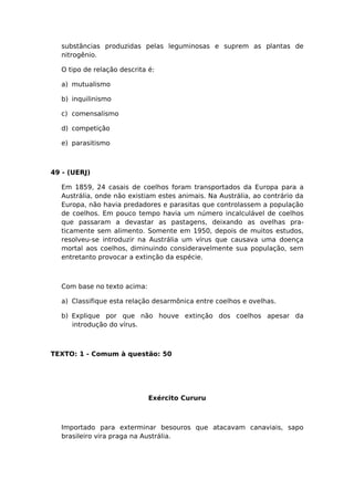 substâncias produzidas pelas leguminosas e suprem as plantas de
nitrogênio.
O tipo de relação descrita é:
a) mutualismo
b) inquilinismo
c) comensalismo
d) competição
e) parasitismo
49 - (UERJ)
Em 1859, 24 casais de coelhos foram transportados da Europa para a
Austrália, onde não existiam estes animais. Na Austrália, ao contrário da
Europa, não havia predadores e parasitas que controlassem a população
de coelhos. Em pouco tempo havia um número incalculável de coelhos
que passaram a devastar as pastagens, deixando as ovelhas pra-
ticamente sem alimento. Somente em 1950, depois de muitos estudos,
resolveu-se introduzir na Austrália um vírus que causava uma doença
mortal aos coelhos, diminuindo consideravelmente sua população, sem
entretanto provocar a extinção da espécie.
Com base no texto acima:
a) Classifique esta relação desarmônica entre coelhos e ovelhas.
b) Explique por que não houve extinção dos coelhos apesar da
introdução do vírus.
TEXTO: 1 - Comum à questão: 50
Exército Cururu
Importado para exterminar besouros que atacavam canaviais, sapo
brasileiro vira praga na Austrália.
 