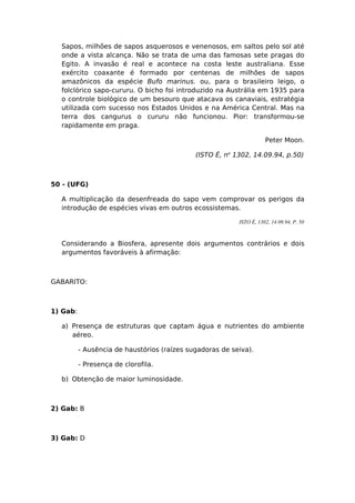 Sapos, milhões de sapos asquerosos e venenosos, em saltos pelo sol até
onde a vista alcança. Não se trata de uma das famosas sete pragas do
Egito. A invasão é real e acontece na costa leste australiana. Esse
exército coaxante é formado por centenas de milhões de sapos
amazônicos da espécie Bufo marinus. ou, para o brasileiro leigo, o
folclórico sapo-cururu. O bicho foi introduzido na Austrália em 1935 para
o controle biológico de um besouro que atacava os canaviais, estratégia
utilizada com sucesso nos Estados Unidos e na América Central. Mas na
terra dos cangurus o cururu não funcionou. Pior: transformou-se
rapidamente em praga.
Peter Moon.
(ISTO É, no
1302, 14.09.94, p.50)
50 - (UFG)
A multiplicação da desenfreada do sapo vem comprovar os perigos da
introdução de espécies vivas em outros ecossistemas.
ISTO É, 1302, 14.09.94, P. 50
Considerando a Biosfera, apresente dois argumentos contrários e dois
argumentos favoráveis à afirmação:
GABARITO:
1) Gab:
a) Presença de estruturas que captam água e nutrientes do ambiente
aéreo.
- Ausência de haustórios (raízes sugadoras de seiva).
- Presença de clorofila.
b) Obtenção de maior luminosidade.
2) Gab: B
3) Gab: D
 