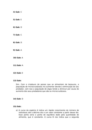 4) Gab: C
5) Gab: E
6) Gab: D
7) Gab: C
8) Gab: D
9) Gab: A
10) Gab: A
11) Gab: A
12) Gab: E
13) Gab:
Sim. Com o criadouro de peixes que se alimentam de besouros, a
população de microcrustáceos iria aumentar devido a diminuição do seu
predador, com isso a população de algas tende a diminuir por causa do
aumento dos seus predadores que são os microcrustáceos.
14) Gab: D
15) Gab.:
a) A curva da espécie A indica um rápido crescimento do número de
indivíduos até o décimo dia e um valor constante a partir desse dia.
Esse ponto seria o ponto de equilíbrio dado pela quantidade de
alimento, que é constante. A curva B nos indica que a segunda
 
