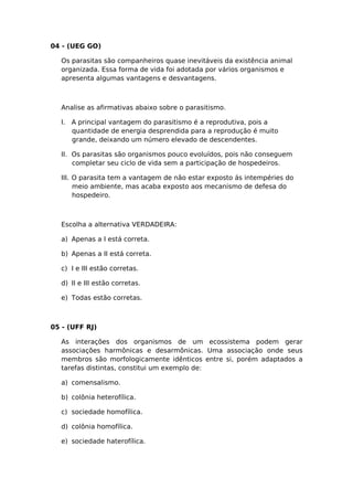 04 - (UEG GO)
Os parasitas são companheiros quase inevitáveis da existência animal
organizada. Essa forma de vida foi adotada por vários organismos e
apresenta algumas vantagens e desvantagens.
Analise as afirmativas abaixo sobre o parasitismo.
I. A principal vantagem do parasitismo é a reprodutiva, pois a
quantidade de energia desprendida para a reprodução é muito
grande, deixando um número elevado de descendentes.
II. Os parasitas são organismos pouco evoluídos, pois não conseguem
completar seu ciclo de vida sem a participação de hospedeiros.
III. O parasita tem a vantagem de não estar exposto ás intempéries do
meio ambiente, mas acaba exposto aos mecanismo de defesa do
hospedeiro.
Escolha a alternativa VERDADEIRA:
a) Apenas a I está correta.
b) Apenas a II está correta.
c) I e III estão corretas.
d) II e III estão corretas.
e) Todas estão corretas.
05 - (UFF RJ)
As interações dos organismos de um ecossistema podem gerar
associações harmônicas e desarmônicas. Uma associação onde seus
membros são morfologicamente idênticos entre si, porém adaptados a
tarefas distintas, constitui um exemplo de:
a) comensalismo.
b) colônia heterofílica.
c) sociedade homofílica.
d) colônia homofílica.
e) sociedade haterofílica.
 