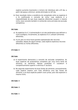 espécie aumenta levemente o número de indivíduos até o 8º dia; a
partir daí passa a diminuir, sendo eliminada no 14º dia.
b) Esse resultado indica a existência de competição entre as espécies A
e B, justificando o conceito de nicho, cuja essência é a
impossibilidade de que duas espécies diferentes ocupem o mesmo
nicho; esse conceito também é conhecido como princípio da exclusão
competitiva.
16) Gab:
a) As espécies A e C. A alimentação é um dos parâmetros que definem o
nicho ecológico; inicialmente, as espécies A e C utilizam alimentos
diferentes.
b) A e B, pois no início havia grande superposição dos recursos
utilizados; depois de algum tempo, cada espécie explorava recursos
diferentes ou nichos diferentes.
17) Gab: B
18) Gab:
a) O experimento demonstra o conceito de exclusão competitiva. As
duas espécies de protozoários competem por uma única fonte de
alimento, as bactérias. Nessas condições P. caudatum é
competitivamente superior e eliminou P. bursaria
b) No segundo experimento há duas fontes de alimento; provavelmente,
cada espécie explora com mais eficiência uma das fontes de
alimento, e as duas espécies podem viver juntas, pois não exploram o
mesmo nicho.
19) Gab: B
20) Gab: D
21) Gab: A
 
