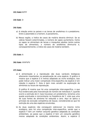 22) Gab:VVFFF
23) Gab: D
24) Gab:
a) A relação entre os peixes e as larvas de anofelinos é o predatismo.
Entre o plasmódio e o homem, é parasitismo.,
b) Nessa região, o índice de casos de malária deveria diminuir. Se as
cobras fossem exterminadas, o número de sapos aumentaria. Como
os sapos se alimentam de larvas e mosquitos adultos (entre outros
tipos de alimentos), o número de anofelinos diminuiria e,
conseqüentemente, o índice de casos de malária também.
25) Gab: A
26) Gab: VVVFVFV
27) Gab:
a) A alimentação e a reprodução são duas variáveis biológicas
altamente importantes na perpetuação de uma espécie. O gráfico A
mostra que a espécie Z é menos adaptada ao nicho ecológico. Isso
pode indicar uma maior competição intra-específica da espécie Z em
relação à espécie Y. Esta é bem mais versátil na exploração de
alimentos ou locais de reprodução.
O gráfico B mostra que há uma competição inter-específica, o que
fica evidenciado pela manutenção do número de indivíduos Y, quando
ocorre a extinção de Z. Caso houvesse um predatismo, teríamos uma
queda acentuada e concomitante na freqüência de Y, visto que uma
de suas fontes de alimento foi reduzida a zero. Aqui se aplica o
princípio da exclusão competitiva de Gause, considerando-se que há
extinção de uma das espécies envolvidas.
b) As duas espécies não conseguem sobreviver no mesmo nicho
ecológico, pois há uma competição inter-específica, sendo que a
espécie Y tem um melhor conjunto genético adaptado às condições
ambientais, ao passo que a espécie Z tem um conjunto genético
menos adaptado às condições ambientais. Assim, a espécie Z
 