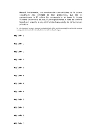 Haverá, inicialmente, um aumento dos consumidores de 1ª ordem,
ocasionado pela extinção de seus predadores, que são os
consumidores de 2ª ordem. Em conseqüência, ao longo do tempo,
ocorrerá um declínio da população de produtores. A falta de alimento
levará, em seguida, a uma diminuição da população de consumidores
primários.
b) Os organismos invasores, ganhando a competição por nichos ecológicos de espécies nativas, vão aumentar
sua população de maneira desordenada, diminuindo a diversidade biológica.
36) Gab: E
37) Gab: C
38) Gab: C
39) Gab: B
40) Gab: B
41) Gab: B
42) Gab: A
43) Gab: A
44) Gab: B
45) Gab: E
46) Gab: A
47) Gab: D
 