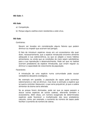 48) Gab: A
49) Gab:
a) Competição.
b) Porque alguns coelhos eram resistentes a este vírus.
50) Gab:
Contrários:
Devem ser levados em consideração alguns fatores que podem
diminuir ou impedir que ocorram tais perigos.
O fato de introduzir espécies novas em um ecossistema não quer
dizer, necessariamente, que a espécie introduzida encontre alimento
adequado à sua sobrevivência, ou que se adapte a novos hábitos
alimentares; ou ainda que as condições do meio sejam satisfatórias
para a sua reprodução e desenvolvimento. Pode ser que no habitat
ocorram predadores da espécie introduzida, que viriam regular ou
diminuir a capacidade de crescimento da população.
Favoráveis:
A introdução de uma espécie numa comunidade pode causar
verdadeiros desastres ecológicos.
No exemplo em questão, a população de sapos pode aumentar
sobremaneira e não só diminuir, mas levar á extinção a espécie que
se queria controlar (besouros), o que seria prejudicial, já que a cadeia
alimentar do bioma seria alterada.
Se as presas forem dizimadas, pode ser que os sapos passem a
atacar outras espécies de outras cadeias, alterando também o
ecossistema. Além disso, um número exagerado de determinadas
espécies pode favorecer a multiplicação dos seus predadores
naturais, como, por exemplo, o aumento do número de sapos pode
facilitar o aumento do número de cobras.
 
