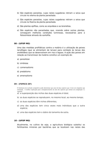 b) São espécies parasitas, cujas raízes sugadoras retiram a seiva que
circula no xilema da planta parasitada.
c) São espécies parasitas, cujas raízes sugadoras retiram a seiva que
circula no floema da planta parasitada.
d) São plantas epífitas, como as orquídeas e as bromélias.
e) São espécies não parasitadas que, vivendo sobre outras plantas,
conseguem melhores condições luminosas, necessárias para a
fotossíntese através da xantofila.
08 - (UFOP MG)
Uma das medidas profiláticas contra a malária é a utilização de peixes
larvófagos (que se alimentam de larvas) para combate às larvas dos
anofelídeos que se desenvolvem em rios e lagoas. A ação dos peixes em
relação ao transmissor da malária constitui um exemplo de:
a) parasitose
b) simbiose
c) comensalismo
d) predatismo
e) amensalismo
09 - (FEPECS DF)
O fenômeno da exclusão competitiva pode determinar que uma de duas espécies que vivem em simpatria seja
eliminada. A melhor explicação para o desaparecimento de uma das espécies que entram em competição é a
seguinte:
a) a superposição dos nichos das duas espécies é total;
b) as duas espécies se reproduzem, no mesmo local, ao mesmo tempo;
c) as duas espécies têm nichos diferentes;
d) uma das espécies tem cinco vezes mais indivíduos que a outra
espécie;
e) uma das espécies tem o dobro do tamanho da outra.
10 - (UFOP MG)
Atualmente, no cultivo da soja, a agricultura biológica substitui os
fertilizantes minerais por bactérias que se localizam nas raízes das
 
