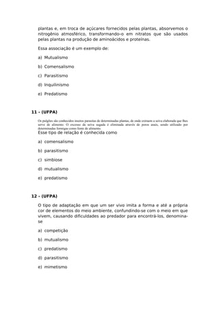 plantas e, em troca de açúcares fornecidos pelas plantas, absorvemos o
nitrogênio atmosférico, transformando–o em nitratos que são usados
pelas plantas na produção de aminoácidos e proteínas.
Essa associação é um exemplo de:
a) Mutualismo
b) Comensalismo
c) Parasitismo
d) Inquilinismo
e) Predatismo
11 - (UFPA)
Os pulgões são conhecidos insetos parasitas de determinadas plantas, de onde extraem a seiva elaborada que lhes
serve de alimento. O excesso da seiva sugada é eliminada através de poros anais, sendo utilizado por
determinadas formigas como fonte de alimento.
Esse tipo de relação é conhecida como
a) comensalismo
b) parasitismo
c) simbiose
d) mutualismo
e) predatismo
12 - (UFPA)
O tipo de adaptação em que um ser vivo imita a forma e até a própria
cor de elementos do meio ambiente, confundindo-se com o meio em que
vivem, causando dificuldades ao predador para encontrá-los, denomina-
se
a) competição
b) mutualismo
c) predatismo
d) parasitismo
e) mimetismo
 