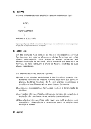 13 - (UFPA)
A cadeia alimentar abaixo é encontrada em um determinado lago:
ALGAS
↓
MICROCUSTÁCEO
↓
BESOUROS AQUÁTICOS
Supondo que o lago seja utilizado como criadouro de peixes e que esses se alimentem dos besouros, a população
de algas pode ser prejudicada? Justifique sua resposta.
14 - (EFEI MG)
Um dos exemplos mais clássicos de relações interespecíficas envolve
formigas que, em troca de alimentos e abrigo, fornecidos por certas
plantas, defendem-nas contra ataque de animais herbívoros. Mas
estudos conduzidos na Amazônia Central revelaram que nem todas as
formigas, de fato, retribuem à altura os favores recebidos de suas
plantas hospedeiras.
Das alternativas abaixo, assinale a correta:
a) Entre outras relações semelhantes à descrita acima, pode-se citar:
bactérias no interior do intestino humano, beija-flores que polinizam
plantas, bactérias fixadoras de N2 com plantas leguminosas e
orquídeas e bromélias que vivem sobre troncos de árvores.
b) As relações interespecíficas harmônicas recebem a denominação de
simbiose.
c) As relações interespecíficas harmônicas, ao contrário da competição e
predação, não contribuem para a evolução dos organismos.
d) Nas relações interespecíficas pode haver uma sutil gradação entre
mutualismo, comensalismo e parasitismo, como na relação entre
formigas e plantas.
15 - (UFRJ)
 