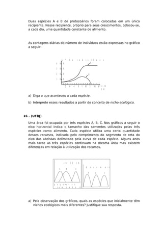 Duas espécies A e B de protozoários foram colocadas em um único
recipiente. Nesse recipiente, próprio para seus crescimentos, colocou-se,
a cada dia, uma quantidade constante de alimento.
As contagens diárias do número de indivíduos estão expressas no gráfico
a seguir:
1 0 0
2 0 0
3 0 0
4 0 0
2 4 6 8 1 0 1 2 1 41 6 t e m p o
( d i a s )
n º d e i n d i v í d u o s
A
B
a) Diga o que aconteceu a cada espécie.
b) Interprete esses resultados a partir do conceito de nicho ecológico.
16 - (UFRJ)
Uma área foi ocupada por três espécies A, B, C. Nos gráficos a seguir o
eixo horizontal indica o tamanho das sementes utilizadas pelas três
espécies como alimento. Cada espécie utiliza uma certa quantidade
desses recursos, indicada pelo comprimento do segmento de reta do
eixo das abcissas delimitado pela curva de cada espécie. Alguns anos
mais tarde as três espécies continuam na mesma área mas existem
diferenças em relação à utilização dos recursos.
A B C
I N Í C I O
p e q u e n a s g r a n d e s
t a m a n h o d a s e m e n t e s
→
A B C
A n o s m a i s t a r d e
a) Pela observação dos gráficos, quais as espécies que inicialmente têm
nichos ecológicos mais diferentes? Justifique sua resposta.
 