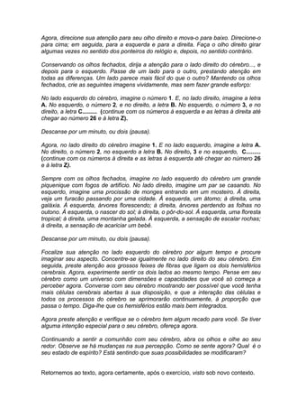 Agora, direcione sua atenção para seu olho direito e mova-o para baixo. Direcione-o
para cima; em seguida, para a esquerda e para a direita. Faça o olho direito girar
algumas vezes no sentido dos ponteiros do relógio e, depois, no sentido contrário.

Conservando os olhos fechados, dirija a atenção para o lado direito do cérebro..., e
depois para o esquerdo. Passe de um lado para o outro, prestando atenção em
todas as diferenças. Um lado parece mais fácil do que o outro? Mantendo os olhos
fechados, crie as seguintes imagens vividamente, mas sem fazer grande esforço:

No lado esquerdo do cérebro, imagine o número 1. E, no lado direito, imagine a letra
A. No esquerdo, o número 2, e no direito, a letra B. No esquerdo, o número 3, e no
direito, a letra C......... (continue com os números à esquerda e as letras à direita até
chegar ao número 26 e à letra Z).

Descanse por um minuto, ou dois (pausa).

Agora, no lado direito do cérebro imagine 1. E no lado esquerdo, imagine a letra A.
No direito, o número 2, no esquerdo a letra B. No direito, 3 e no esquerdo, C.........
(continue com os números à direita e as letras à esquerda até chegar ao número 26
e à letra Z).

Sempre com os olhos fechados, imagine no lado esquerdo do cérebro um grande
piquenique com fogos de artifício. No lado direito, imagine um par se casando. No
esquerdo, imagine uma procissão de monges entrando em um mosteiro. À direita,
veja um furacão passando por uma cidade. À esquerda, um átomo; à direita, uma
galáxia. À esquerda, árvores florescendo; à direita, árvores perdendo as folhas no
outono. À esquerda, o nascer do sol; à direita, o pôr-do-sol. À esquerda, uma floresta
tropical; à direita, uma montanha gelada. À esquerda, a sensação de escalar rochas;
à direita, a sensação de acariciar um bebê.

Descanse por um minuto, ou dois (pausa).

Focalize sua atenção no lado esquerdo do cérebro por algum tempo e procure
imaginar seu aspecto. Concentre-se igualmente no lado direito do seu cérebro. Em
seguida, preste atenção aos grossos feixes de fibras que ligam os dois hemisférios
cerebrais. Agora, experimente sentir os dois lados ao mesmo tempo. Pense em seu
cérebro como um universo com dimensões e capacidades que você só começa a
perceber agora. Converse com seu cérebro mostrando ser possível que você tenha
mais células cerebrais abertas à sua disposição, e que a interação das células e
todos os processos do cérebro se aprimorarão continuamente, à proporção que
passa o tempo. Diga-lhe que os hemisférios estão mais bem integrados.

Agora preste atenção e verifique se o cérebro tem algum recado para você. Se tiver
alguma intenção especial para o seu cérebro, ofereça agora.

Continuando a sentir a comunhão com seu cérebro, abra os olhos e olhe ao seu
redor. Observe se há mudanças na sua percepção. Como se sente agora? Qual é o
seu estado de espírito? Está sentindo que suas possibilidades se modificaram?


Retornemos ao texto, agora certamente, após o exercício, visto sob novo contexto.
 