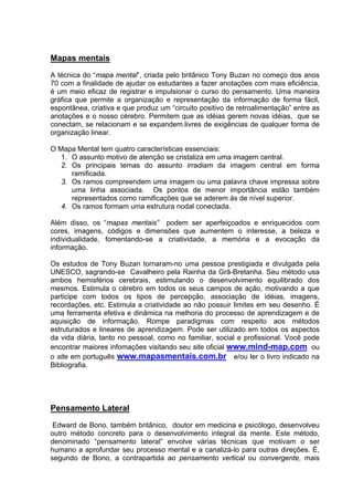 Mapas mentais
A técnica do “mapa mental”, criada pelo britânico Tony Buzan no começo dos anos
70 com a finalidade de ajudar os estudantes a fazer anotações com mais eficiência,
é um meio eficaz de registrar e impulsionar o curso do pensamento. Uma maneira
gráfica que permite a organização e representação da informação de forma fácil,
espontânea, criativa e que produz um “circuito positivo de retroalimentação” entre as
anotações e o nosso cérebro. Permitem que as idéias gerem novas idéias, que se
conectam, se relacionam e se expandem.livres de exigências de qualquer forma de
organização linear.

O Mapa Mental tem quatro características essenciais:
   1. O assunto motivo de atenção se cristaliza em uma imagem central.
   2. Os principais temas do assunto irradiam da imagem central em forma
      ramificada.
   3. Os ramos compreendem uma imagem ou uma palavra chave impressa sobre
      uma linha associada. Os pontos de menor importância estão também
      representados como ramificações que se aderem às de nível superior.
   4. Os ramos formam uma estrutura nodal conectada.

Além disso, os “mapas mentais” podem ser aperfeiçoados e enriquecidos com
cores, imagens, códigos e dimensões que aumentem o interesse, a beleza e
individualidade, fomentando-se a criatividade, a memória e a evocação da
informação.

Os estudos de Tony Buzan tornaram-no uma pessoa prestigiada e divulgada pela
UNESCO, sagrando-se Cavalheiro pela Rainha da Grã-Bretanha. Seu método usa
ambos hemisférios cerebrais, estimulando o desenvolvimento equilibrado dos
mesmos. Estimula o cérebro em todos os seus campos de ação, motivando a que
participe com todos os tipos de percepção, associação de idéias, imagens,
recordações, etc. Estimula a criatividade ao não possuir limites em seu desenho. É
uma ferramenta efetiva e dinâmica na melhoria do processo de aprendizagem e de
aquisição de informação. Rompe paradigmas com respeito aos métodos
estruturados e lineares de aprendizagem. Pode ser utilizado em todos os aspectos
da vida diária, tanto no pessoal, como no familiar, social e profissional. Você pode
encontrar maiores infomações visitando seu site oficial www.mind-map.com ou
o site em português www.mapasmentais.com.br e/ou ler o livro indicado na
Bibliografia.




Pensamento Lateral
 Edward de Bono, também britânico, doutor em medicina e psicólogo, desenvolveu
outro método concreto para o desenvolvimento integral da mente. Este método,
denominado “pensamento lateral” envolve várias técnicas que motivam o ser
humano a aprofundar seu processo mental e a canalizá-lo para outras direções. É,
segundo de Bono, a contrapartida ao pensamento vertical ou convergente, mais
 