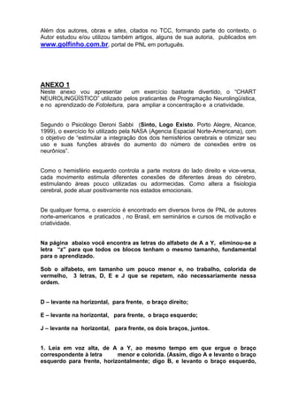 Além dos autores, obras e sites, citados no TCC, formando parte do contexto, o
Autor estudou e/ou utilizou também artigos, alguns de sua autoria, publicados em
www.golfinho.com.br, portal de PNL em português.




ANEXO 1
Neste anexo vou apresentar        um exercício bastante divertido, o “CHART
NEUROLINGÜÍSTICO” utilizado pelos praticantes de Programação Neurolingüística,
e no aprendizado de Fotoleitura, para ampliar a concentração e a criatividade.


Segundo o Psicólogo Deroni Sabbi (Sinto, Logo Existo. Porto Alegre, Alcance,
1999), o exercício foi utilizado pela NASA (Agencia Espacial Norte-Americana), com
o objetivo de “estimular a integração dos dois hemisférios cerebrais e otimizar seu
uso e suas funções através do aumento do número de conexões entre os
neurônios”.


Como o hemisfério esquerdo controla a parte motora do lado direito e vice-versa,
cada movimento estimula diferentes conexões de diferentes áreas do cérebro,
estimulando áreas pouco utilizadas ou adormecidas. Como altera a fisiologia
cerebral, pode atuar positivamente nos estados emocionais.


De qualquer forma, o exercício é encontrado em diversos livros de PNL de autores
norte-americanos e praticados , no Brasil, em seminários e cursos de motivação e
criatividade.


Na página abaixo você encontra as letras do alfabeto de A a Y, eliminou-se a
letra “z” para que todos os blocos tenham o mesmo tamanho, fundamental
para o aprendizado.

Sob o alfabeto, em tamanho um pouco menor e, no trabalho, colorida de
vermelho, 3 letras, D, E e J que se repetem, não necessariamente nessa
ordem.


D – levante na horizontal, para frente, o braço direito;

E – levante na horizontal, para frente, o braço esquerdo;

J – levante na horizontal, para frente, os dois braços, juntos.


1. Leia em voz alta, de A a Y, ao mesmo tempo em que ergue o braço
correspondente à letra     menor e colorida. (Assim, digo A e levanto o braço
esquerdo para frente, horizontalmente; digo B, e levanto o braço esquerdo,
 