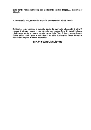 para frente, horizontalmente; leio C e levanto os dois braços, ... e assim por
diante).



2. Cometendo erro, retorne ao início do bloco em que houve a falha.



3. Depois que concluiu a primeira parte do exercício, chegando à letra Y,
retorne à letra A, agora com a inclusão das pernas. Digo A, levanto o braço
direito para frente, e a perna oposta para o lado; Digo B, braço esquerdo para
frente, perna direita para o lado; digo J, os dois braços para frente, levanto o
calcanhar, ou pulo. E assim por diante.

                      CHART NEUROLINGÜÍSTICO
 