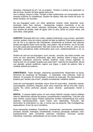devanear. Interessam-se em “ver os projetos”. Tendem a centrar sua respiração no
alto do tórax. Gostam de fazer gestos para cima
com a cabeça, braços e mãos. Tendem a falar rapidamente, em comparação ao das
pessoas auditivas ou cinestésicas. Gostam de espaço. Não são muitos de tocar, ou
serem tocados, em reuniões.

Na sua linguagem usam: ver, olhar, aparência, mostrar, visão, desenhar, rever,
iluminado, claro, foco, obscuro, transparente, imagem, movimento, à luz de,
deslumbrante, exibir, prever, nebuloso, sombreado, vista grossa, encher os olhos,
sem sombra de dúvida, visão de águia, olho no olho, deixar as coisas claras, sob
outra ótica, visão global....


AUDITIVO. Distração fácil com ruídos, repetem facilmente o que ouviram, aprendem
ouvindo, gostam muito de música, gostam de falar ao telefone. Para estas pessoas o
tom de voz e as palavras são importantes. Geralmente se lembram das palavras
exatas que alguém disse numa reunião, mas podem não se lembrar da cor da sala,
da roupa usada pelo apresentador. Não são muitos de olhar no olho do outro, já que
seus filtros perceptivos estão sintonizados para ouvir, preferencialmente a ver ou
sentir.

Gostam de usar em sua linguagem: ouvir, escutar, anunciar, sou todos ouvidos, soa
como um sino, silenciado, ressonante, diga, dizer, declarar, dobre a língua, ecoar,
perguntar, questionar, porta-voz, ritmado, reclamar, surdo, sonoro, tagarelar, no
mesmo tom, ter um estalar “projetos que soam bem”, exprimiu-se claramente, dê-me
sua atenção, grande audiência, segure sua língua, o poder da palavra, falar a
verdade, palavra por palavra...


CINESTÉSICO. Falam devagar, respirando pausadamente. Respondem ao toque.
Sensíveis às mudanças de fisiologias. A respiração, mais profunda, vinda do
abdome. O processo de memorização é através da execução. Se interessarão por
projetos que “sentem que é bom”, projetos consistentes, trabalhos sólidos.

Usam em sua linguagem: sensação, toque, tome em suas mãos, acalorado, apertar,
aconchegante, comprimir, bloquear, doce, duro, insensível, dê-me uma mão, macio,
quente, frio, calmo, perfumar, pesado, suave, vibrante, gosto/gostar, manter a
calma....

DIGITAL A pessoa digital passa um bom tempo falando consigo mesma (diálogo
interno). Memorizam através de passos, procedimentos e seqüências. Tudo tem que
fazer sentido, possuir lógica. Podem apresentar também características dos outros
sistemas representacionais. Usam frases bem elaboradas. Procuram não
demonstrar se entenderam ou não, a menos que se pergunte. São investigadores,
especulativos. O tom de voz é monótono.

Suas expressões prediletas: Experiência, compreensão, pensamento, aprendizado,
processo, decisão, motivação, considerando, mudança, percepção, distinção, creio,
questionamento, estar consciente, estimular, mentalizar, minimizar, pensar,
intensificar, maximizar, sistematizado, ter em mente, fomentar...
 