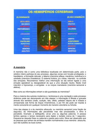 A memória
A memória não é como uma biblioteca localizada em determinada parte, pois o
cérebro inteiro participa do seu processo, algumas zonas com função privilegiada: o
hipotálamo, a formação reticular, o tálamo (memória reflexa, mecânica, instintiva) e o
cerebelo (memória cinestésica). O sistema límbico, já o disse, intervém no controle
das emoções. Recordamos melhor uma informação se ela estiver ligada a uma
emoção agradável ou desagradável do que a uma situação neutra. Neste nível
intervêm o hipocampo, a amígdala e os corpos mamelares (memória sensorial e
afetiva).

Mas como as informações entram e são guardadas as memórias?

Para a maioria dos autores modernos a lembrança é uma recriação e este processo
dinâmico pode ser decomposto em três etapas: a informação é filtrada e gravada
através dos sentidos (visão, audição, tato, olfato, paladar) depois ela é tratada e
armazenada sob forma de traços mnemônicos, e por fim ela pode ser trazida à
mente consciente em qualquer momento de maneira voluntária ou fortuita.

Uma das etapas é a da memória ultracurta, ou memória sensorial (uma fração de
segundo). As informações são percebidas mas não processadas, o ritmo é
percebido. Exemplo: a datilografia. Lê-se uma ou algumas palavras. A pessoa
lembra apenas o tempo necessário para digitar o teclado (cerca de 1 segundo).
Esquece-se daquela frase ou palavras e passa para outra. Deve ser observado que
as pessoas que sofrem de amnésia mantêm normalmente a sua memória ultracurta,
que não substitui as duas outras.
 