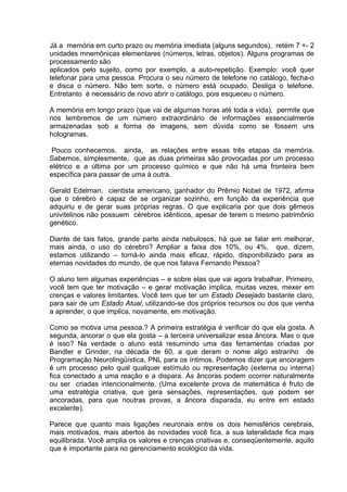 Já a memória em curto prazo ou memória imediata (alguns segundos), retém 7 +- 2
unidades mnemônicas elementares (números, letras, objetos). Alguns programas de
processamento são
aplicados pelo sujeito, como por exemplo, a auto-repetição. Exemplo: você quer
telefonar para uma pessoa. Procura o seu número de telefone no catálogo, fecha-o
e disca o número. Não tem sorte, o número está ocupado. Desliga o telefone.
Entretanto é necessário de novo abrir o catálogo, pois esqueceu o número.

A memória em longo prazo (que vai de algumas horas até toda a vida), permite que
nos lembremos de um número extraordinário de informações essencialmente
armazenadas sob a forma de imagens, sem dúvida como se fossem uns
hologramas.

 Pouco conhecemos, ainda, as relações entre essas três etapas da memória.
Sabemos, simplesmente, que as duas primeiras são provocadas por um processo
elétrico e a última por um processo químico e que não há uma fronteira bem
específica para passar de uma à outra.

Gerald Edelman, cientista americano, ganhador do Prêmio Nobel de 1972, afirma
que o cérebro é capaz de se organizar sozinho, em função da experiência que
adquiriu e de gerar suas próprias regras. O que explicaria por que dois gêmeos
univitelinos não possuem cérebros idênticos, apesar de terem o mesmo patrimônio
genético.

Diante de tais fatos, grande parte ainda nebulosos, há que se falar em melhorar,
mais ainda, o uso do cérebro? Ampliar a faixa dos 10%, ou 4%, que, dizem,
estamos utilizando – torná-lo ainda mais eficaz, rápido, disponibilizado para as
eternas novidades do mundo, de que nos falava Fernando Pessoa?

O aluno tem algumas experiências – e sobre elas que vai agora trabalhar. Primeiro,
você tem que ter motivação – e gerar motivação implica, muitas vezes, mexer em
crenças e valores limitantes. Você tem que ter um Estado Desejado bastante claro,
para sair de um Estado Atual, utilizando-se dos próprios recursos ou dos que venha
a aprender, o que implica, novamente, em motivação.

Como se motiva uma pessoa.? A primeira estratégia é verificar do que ela gosta. A
segunda, ancorar o que ela gosta – a terceira universalizar essa âncora. Mas o que
é isso? Na verdade o aluno está resumindo uma das ferramentas criadas por
Bandler e Grinder, na década de 60, a que deram o nome algo estranho de
Programação Neurolingüística, PNL para os íntimos. Podemos dizer que ancoragem
é um processo pelo qual qualquer estímulo ou representação (externa ou interna)
fica conectado a uma reação e a dispara. As âncoras podem ocorrer naturalmente
ou ser criadas intencionalmente. (Uma excelente prova de matemática é fruto de
uma estratégia criativa, que gera sensações, representações, que podem ser
ancoradas, para que noutras provas, a âncora disparada, eu entre em estado
excelente).

Parece que quanto mais ligações neuronais entre os dois hemisférios cerebrais,
mais motivados, mais abertos às novidades você fica, a sua lateralidade fica mais
equilibrada. Você amplia os valores e crenças criativas e, conseqüentemente, aquilo
que é importante para no gerenciamento ecológico da vida.
 
