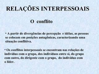 RELAÇÕES INTERPESSOAIS O  conflito A partir de divergências de percepção  e idéias, as pessoas se colocam em posições antagônicas, caracterizando uma situação conflitiva.  Os conflitos interpessoais se encontram nas relações de indivíduo com o grupo, dos indivíduos entre si, do grupo com outro, do dirigente com o grupo,  do indivíduo com o líder.  