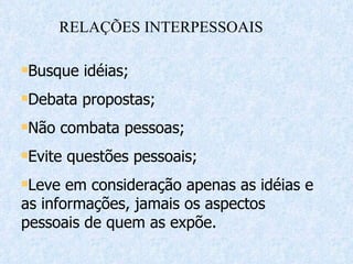 Busque idéias;  Debata propostas; Não combata pessoas; Evite questões pessoais; Leve em consideração apenas as idéias e as informações, jamais os aspectos pessoais de quem as expõe. RELAÇÕES INTERPESSOAIS 