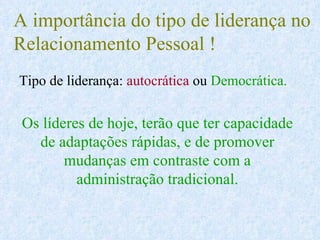 A importância do tipo de liderança no  Relacionamento Pessoal ! Tipo de liderança:  autocrática  ou  Democrática. Os líderes de hoje, terão que ter capacidade de adaptações rápidas, e de promover mudanças em contraste com a administração tradicional. 