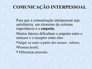 COMUNICAÇÃO INTERPESSOAL Para que a comunicação interpessoal seja satisfatória, um elemento de extrema importância é a  empatia.   Muitos fatores dificultam a empatia entre o emissor e o receptor entre elas : Julgar os outro a partir dos nossos  valores; Postura hostil; Diferenças pessoais. 