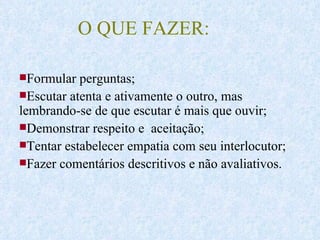 O QUE FAZER: Formular perguntas; Escutar atenta e ativamente o outro, mas lembrando-se de que escutar é mais que ouvir; Demonstrar respeito e  aceitação; Tentar estabelecer empatia com seu interlocutor;  Fazer comentários descritivos e não avaliativos. 