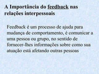 A Importância do  feedback  nas relações interpessoais Feedback é um processo de ajuda para mudança de comportamento, é comunicar a uma pessoa ou grupo, no sentido de fornecer-lhes informações sobre como sua atuação está afetando outras pessoas 