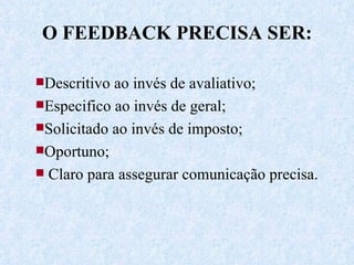 O FEEDBACK PRECISA SER: Descritivo ao invés de avaliativo; Especifico ao invés de geral; Solicitado ao invés de imposto;  Oportuno; Claro para assegurar comunicação precisa. 